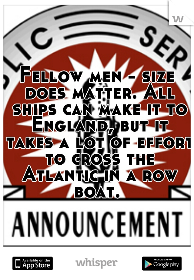 Fellow men - size does matter. All ships can make it to England, but it takes a lot of effort to cross the Atlantic in a row boat. 