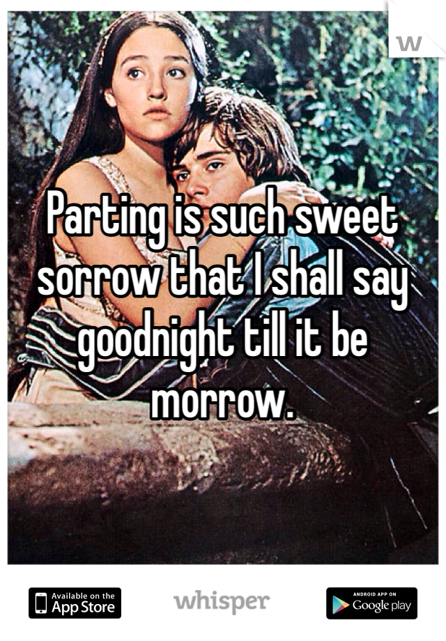 Parting is such sweet sorrow that I shall say goodnight till it be morrow.