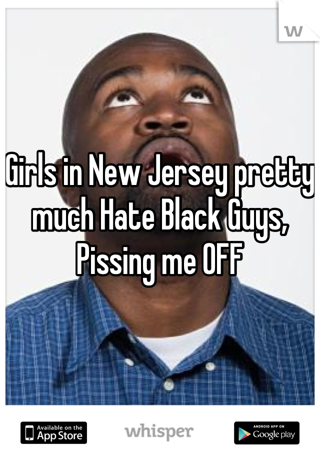 Girls in New Jersey pretty much Hate Black Guys, Pissing me OFF