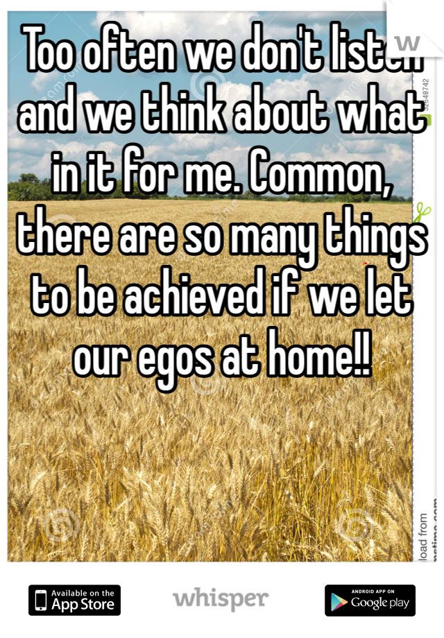 Too often we don't listen and we think about what in it for me. Common, there are so many things to be achieved if we let our egos at home!!