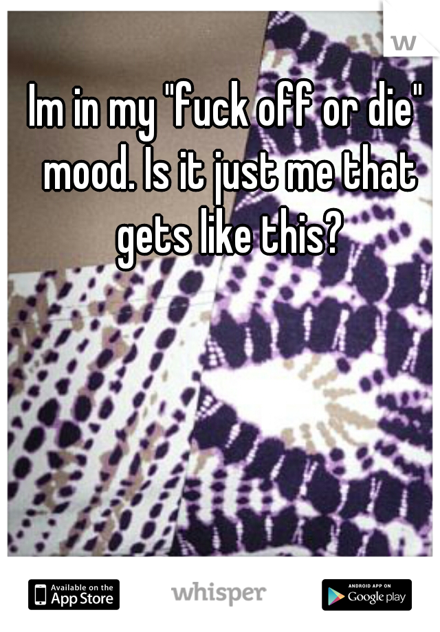 Im in my "fuck off or die" mood. Is it just me that gets like this?