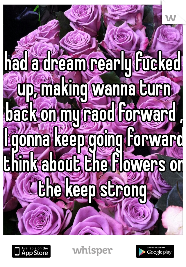 had a dream rearly fucked up, making wanna turn back on my raod forward , I gonna keep going forward think about the flowers on the keep strong 