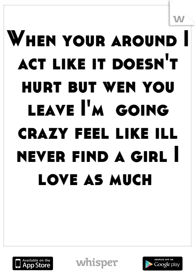 When your around I act like it doesn't hurt but wen you leave I'm  going crazy feel like ill never find a girl I love as much 