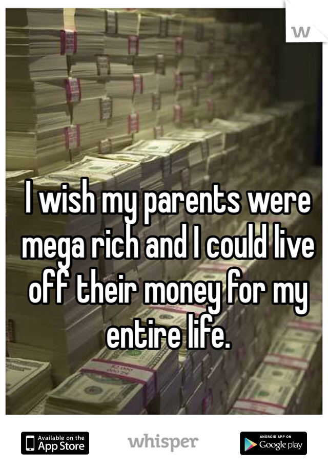 I wish my parents were mega rich and I could live off their money for my entire life.