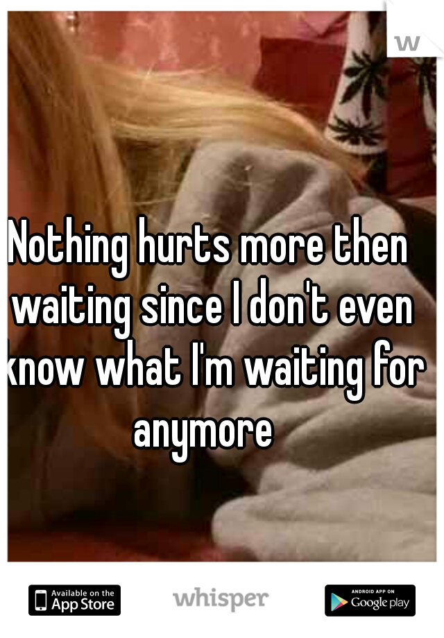 Nothing hurts more then waiting since I don't even know what I'm waiting for anymore  