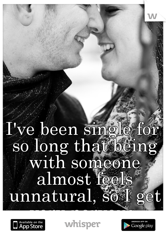 I've been single for so long that being with someone almost feels unnatural, so I get very nervous.