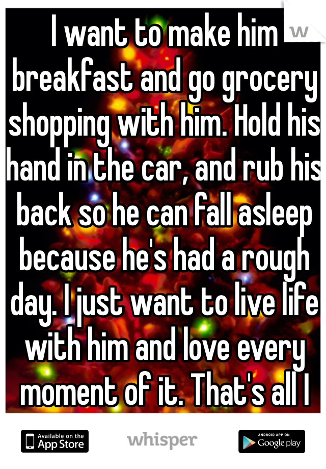 I want to make him breakfast and go grocery shopping with him. Hold his hand in the car, and rub his back so he can fall asleep because he's had a rough day. I just want to live life with him and love every moment of it. That's all I want for Christmas. 