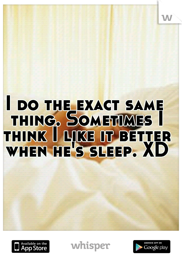 I do the exact same thing. Sometimes I think I like it better when he's sleep. XD