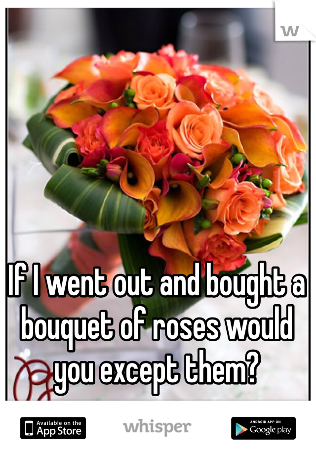 If I went out and bought a bouquet of roses would you except them? 