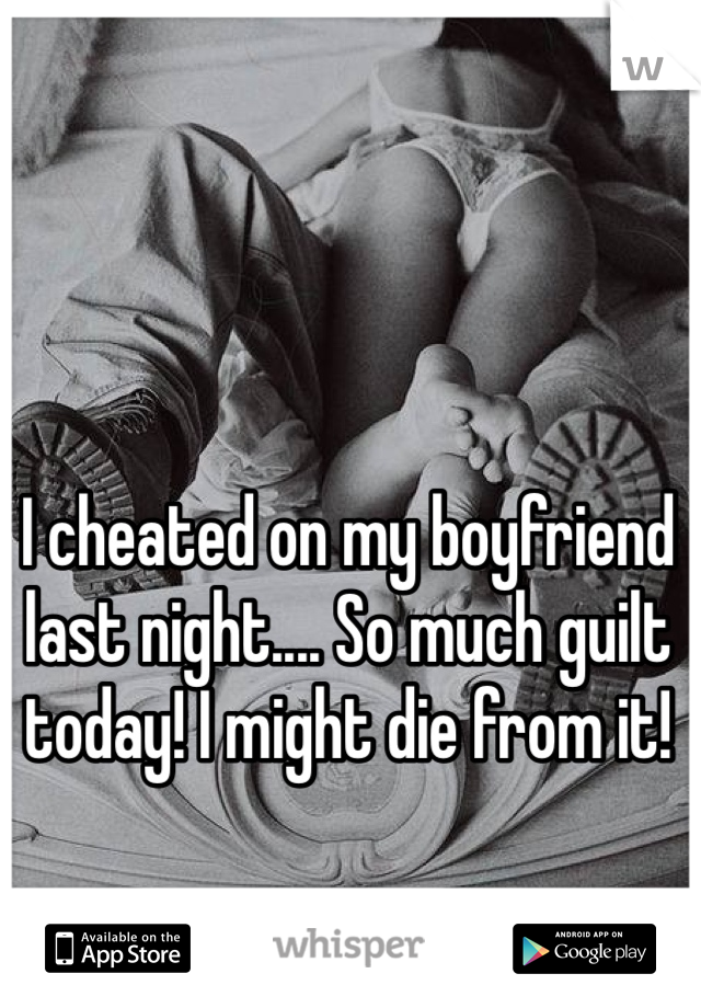 I cheated on my boyfriend last night.... So much guilt today! I might die from it!