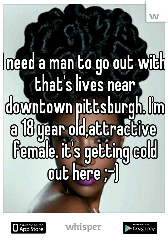 I need a man to go out with that's lives near downtown pittsburgh. I'm a 18 year old,attractive  female. it's getting cold out here ;-) 