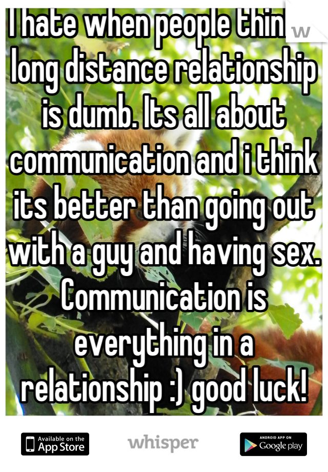 I hate when people think a long distance relationship is dumb. Its all about communication and i think its better than going out with a guy and having sex. Communication is everything in a relationship :) good luck!