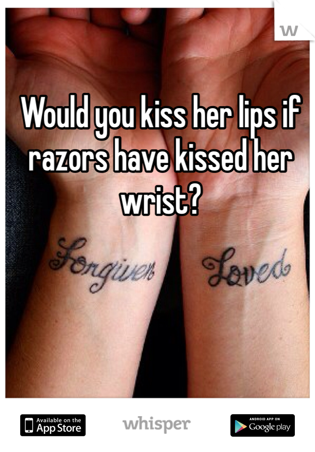 Would you kiss her lips if razors have kissed her wrist? 