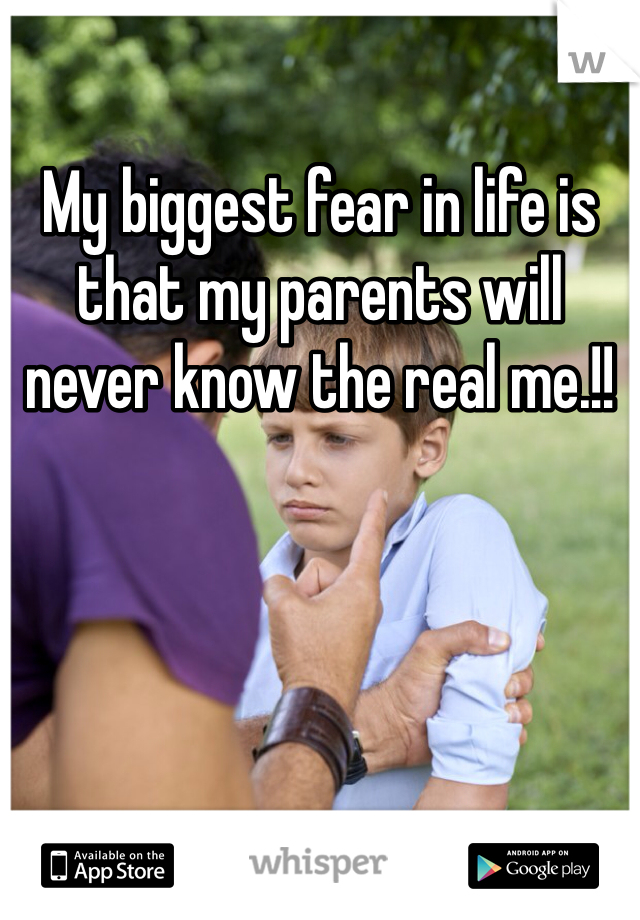 My biggest fear in life is that my parents will never know the real me.!!