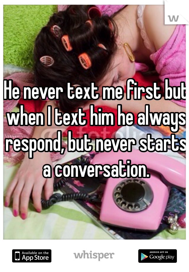 He never text me first but when I text him he always respond, but never starts a conversation. 