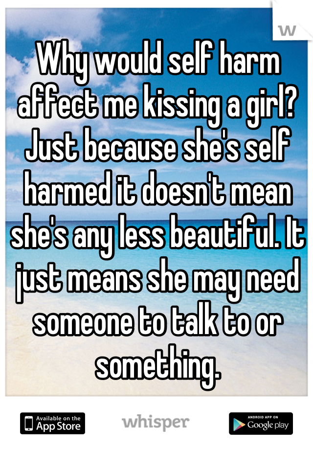 Why would self harm affect me kissing a girl? Just because she's self harmed it doesn't mean she's any less beautiful. It just means she may need someone to talk to or something.