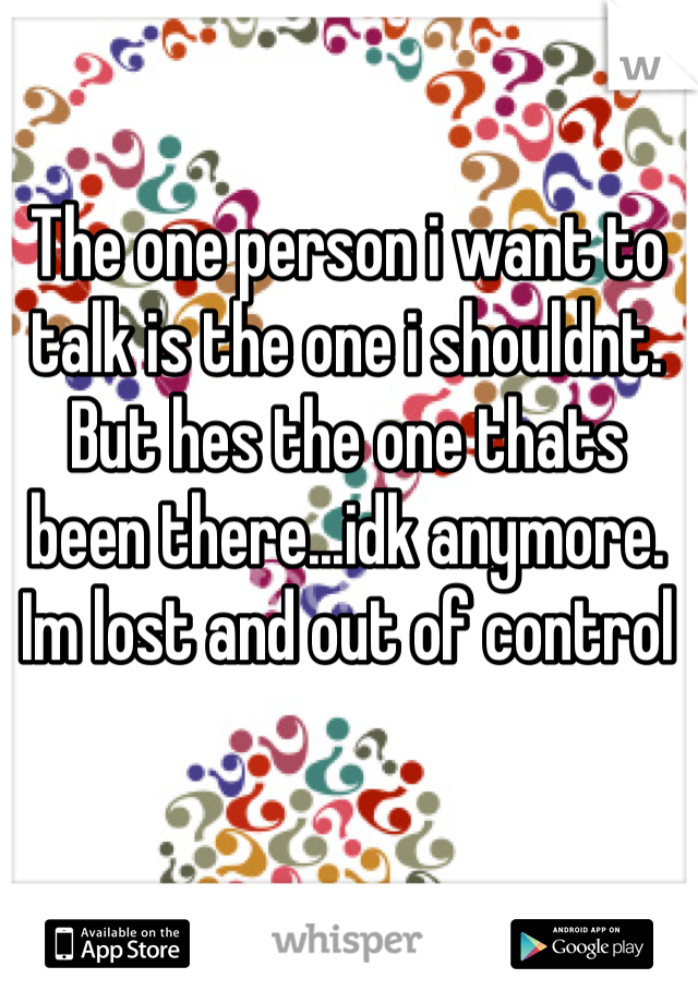 The one person i want to talk is the one i shouldnt. But hes the one thats been there...idk anymore. Im lost and out of control