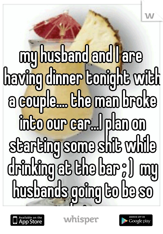 my husband and I are having dinner tonight with a couple.... the man broke into our car...I plan on starting some shit while drinking at the bar ; )  my husbands going to be so mad at me. 