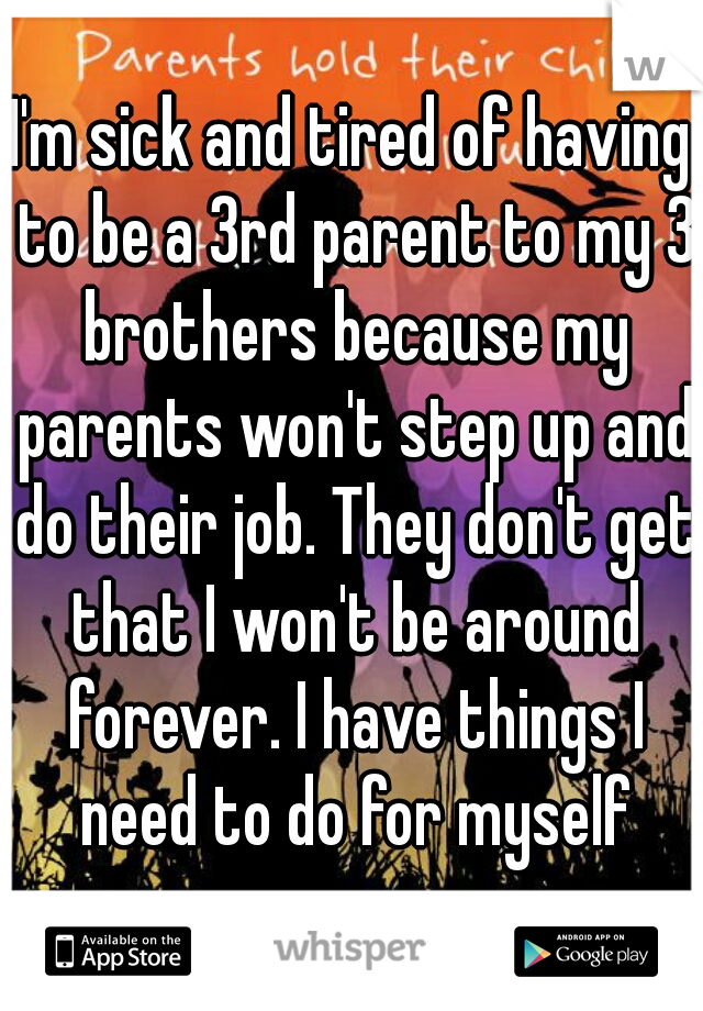 I'm sick and tired of having to be a 3rd parent to my 3 brothers because my parents won't step up and do their job. They don't get that I won't be around forever. I have things I need to do for myself