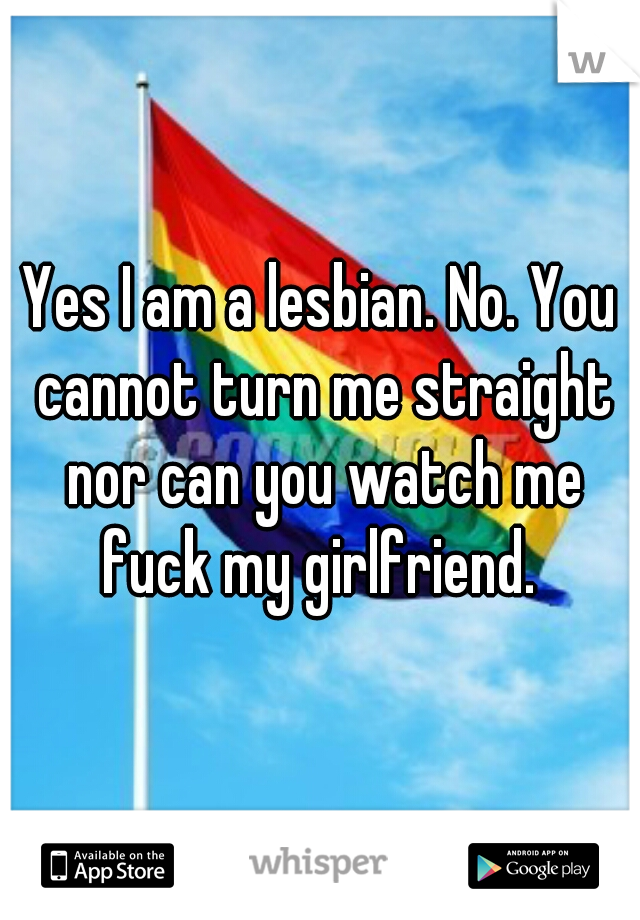 Yes I am a lesbian. No. You cannot turn me straight nor can you watch me fuck my girlfriend. 