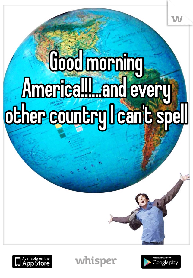 Good morning America!!!...and every other country I can't spell 