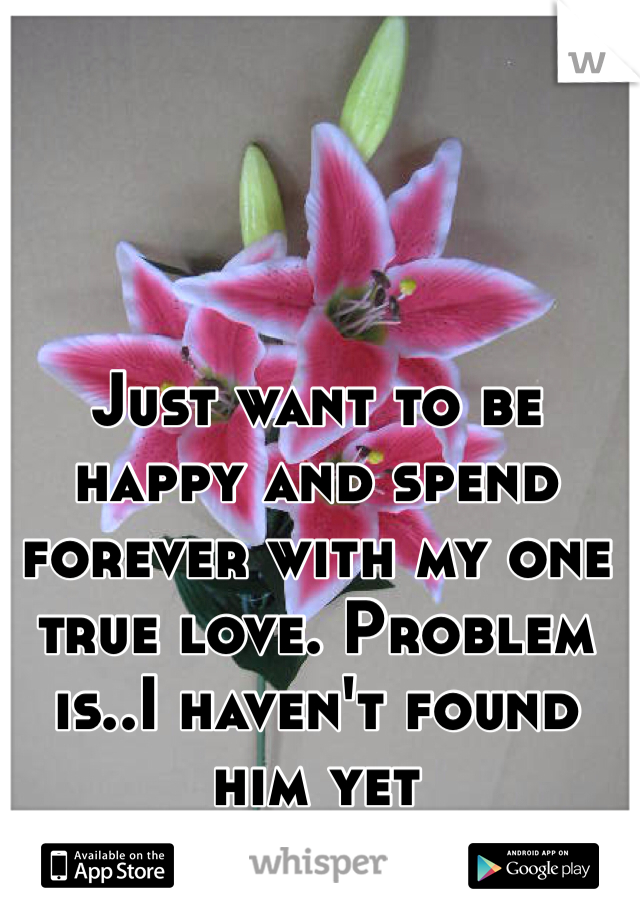 Just want to be happy and spend forever with my one true love. Problem is..I haven't found him yet 