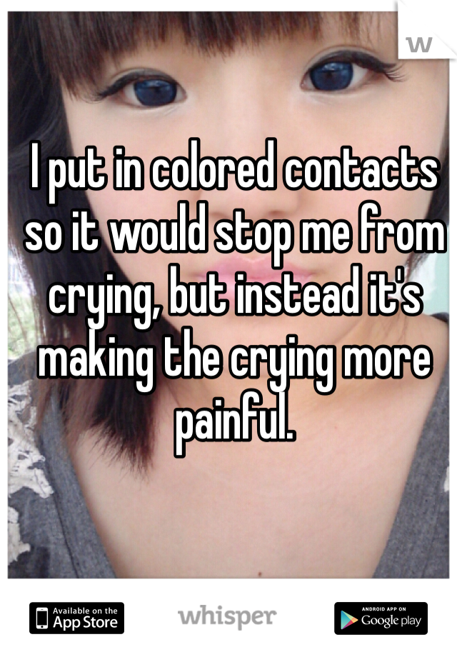 I put in colored contacts so it would stop me from crying, but instead it's making the crying more painful.