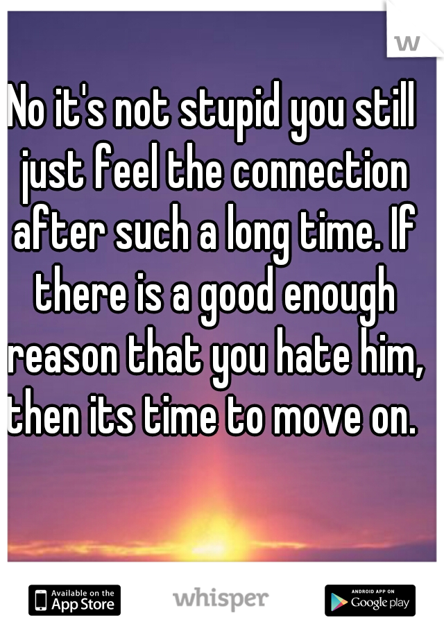 No it's not stupid you still just feel the connection after such a long time. If there is a good enough reason that you hate him, then its time to move on. 