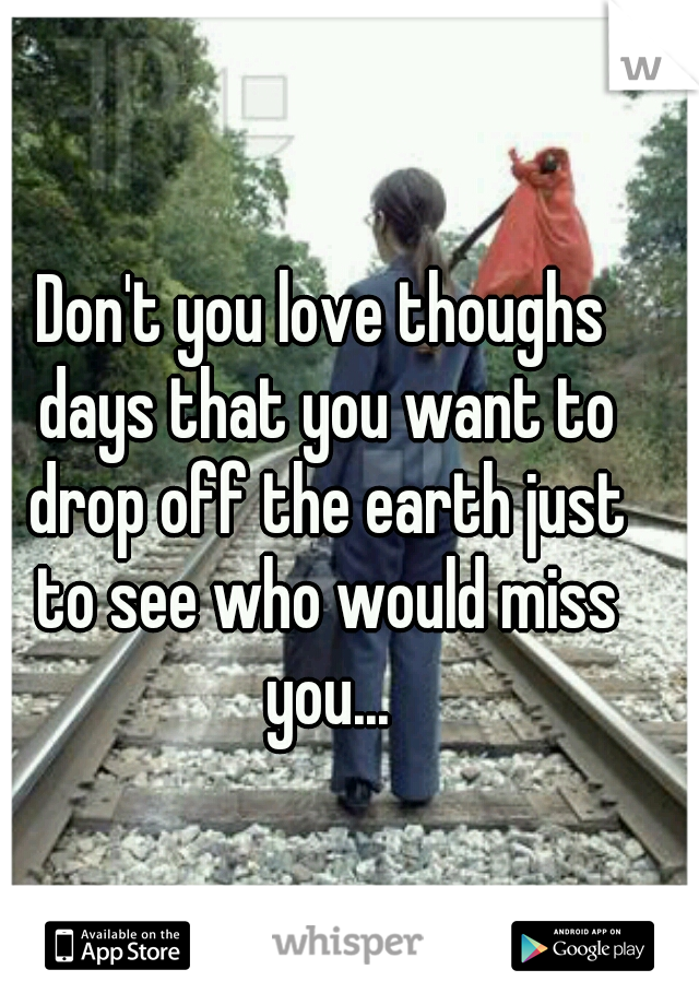 Don't you love thoughs days that you want to drop off the earth just to see who would miss you...