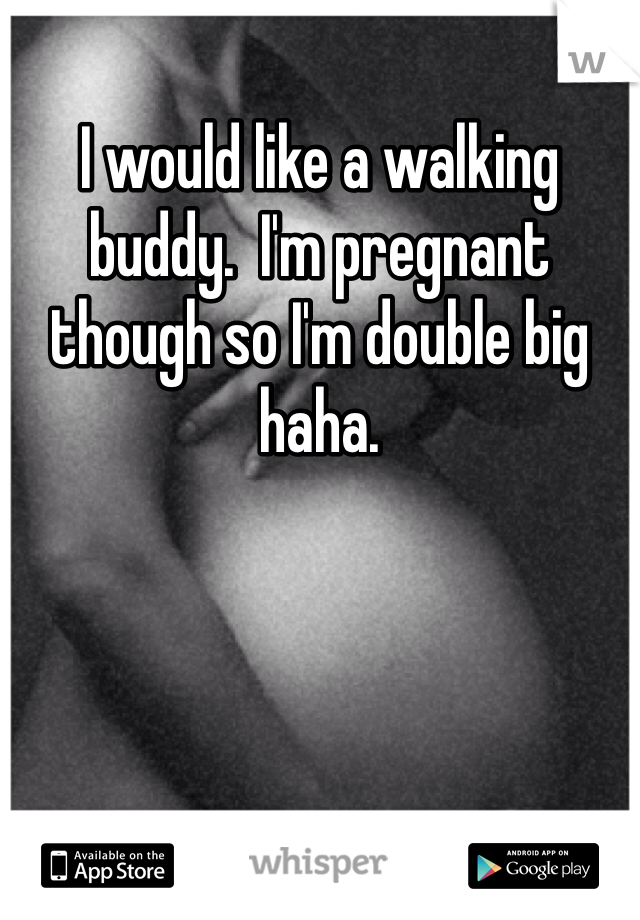 I would like a walking buddy.  I'm pregnant though so I'm double big haha.