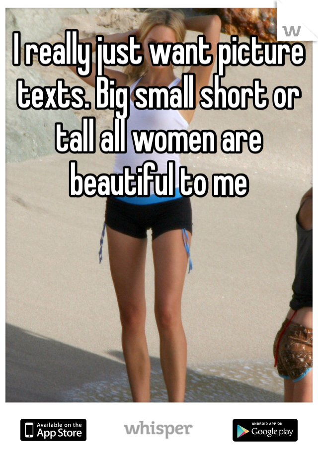 I really just want picture texts. Big small short or tall all women are beautiful to me