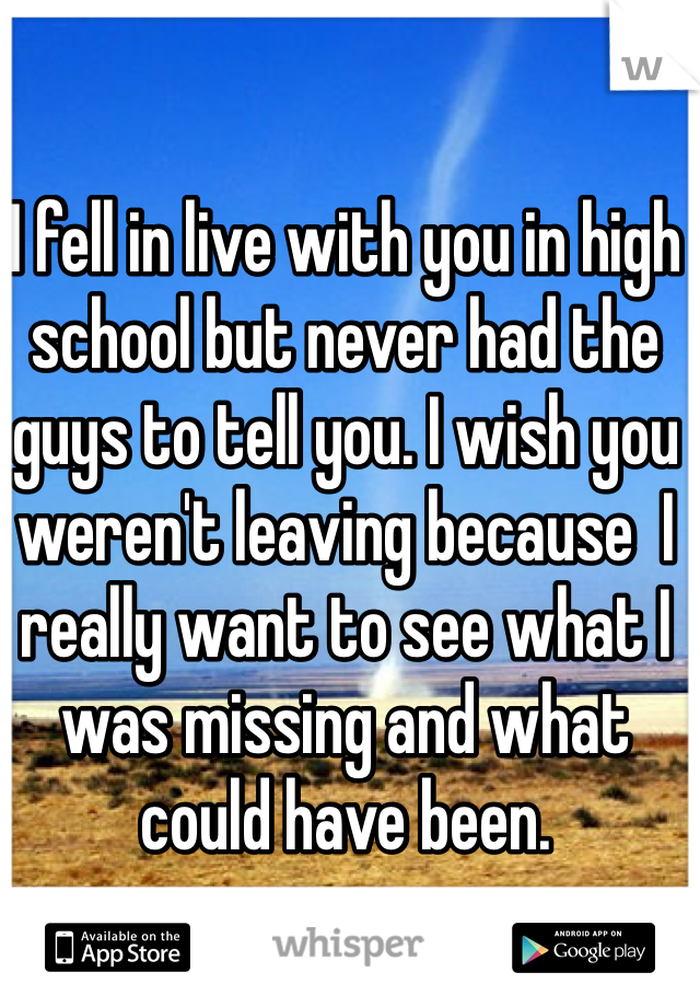 I fell in live with you in high school but never had the guys to tell you. I wish you weren't leaving because  I really want to see what I was missing and what could have been. 