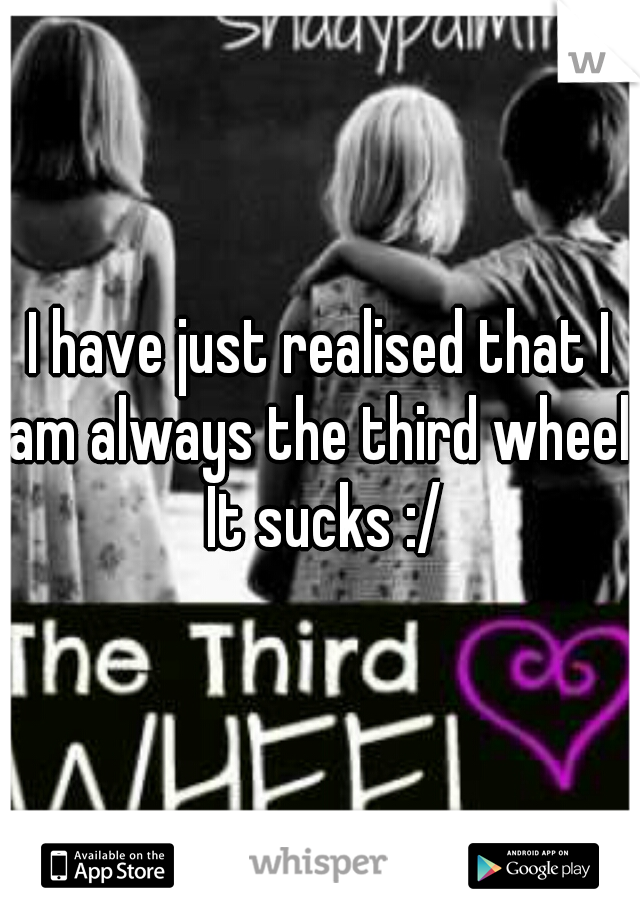 I have just realised that I am always the third wheel. It sucks :/