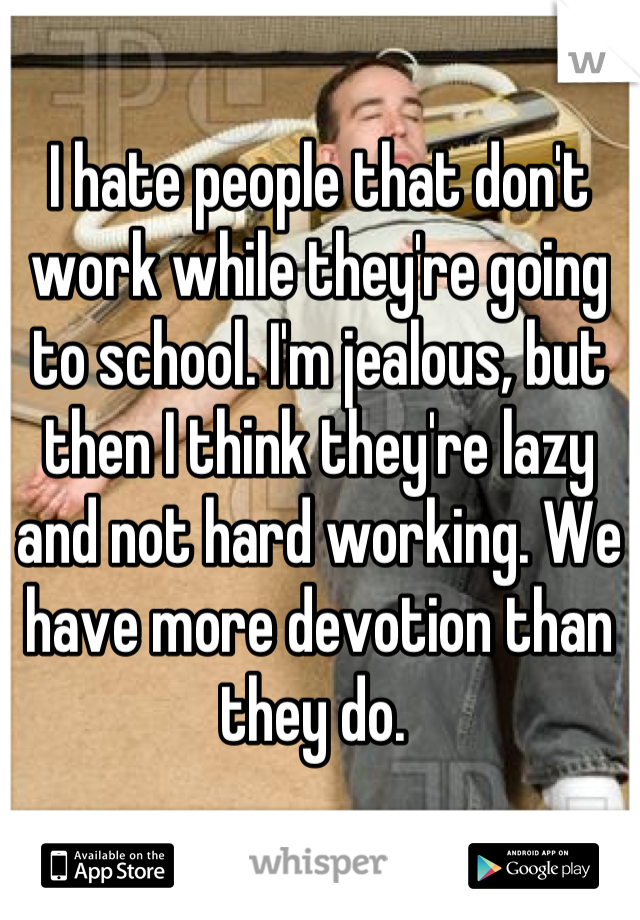 I hate people that don't work while they're going to school. I'm jealous, but then I think they're lazy and not hard working. We have more devotion than they do. 