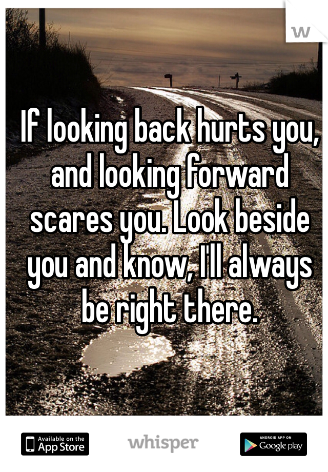 If looking back hurts you, and looking forward scares you. Look beside you and know, I'll always be right there.