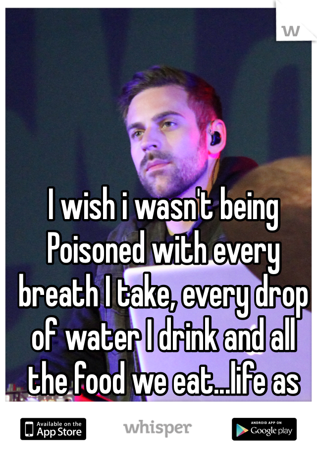 I wish i wasn't being Poisoned with every breath I take, every drop of water I drink and all the food we eat...life as we know it