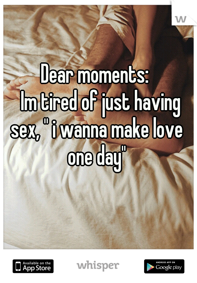 Dear moments:
   Im tired of just having sex, " i wanna make love one day"
           