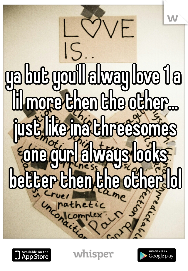 ya but you'll alway love 1 a lil more then the other... just like ina threesomes one gurl always looks better then the other lol