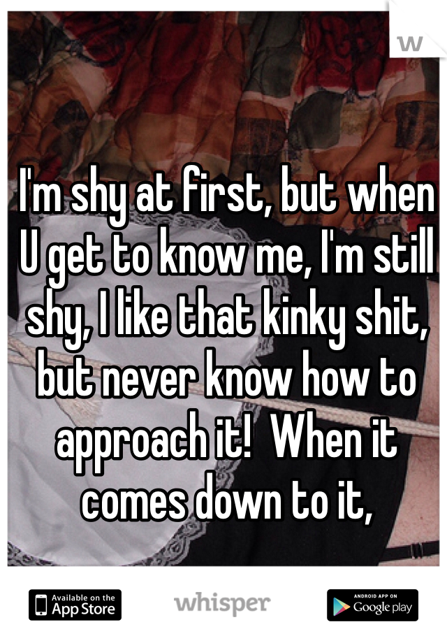 I'm shy at first, but when U get to know me, I'm still shy, I like that kinky shit, but never know how to approach it!  When it comes down to it, 