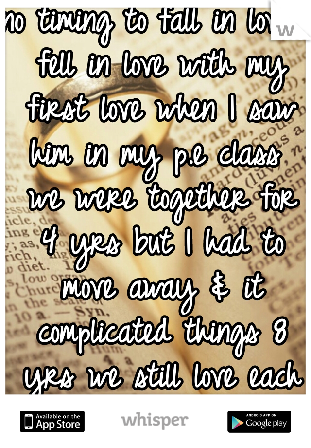 no timing to fall in love I fell in love with my first love when I saw him in my p.e class  we were together for 4 yrs but I had to move away & it complicated things 8 yrs we still love each other