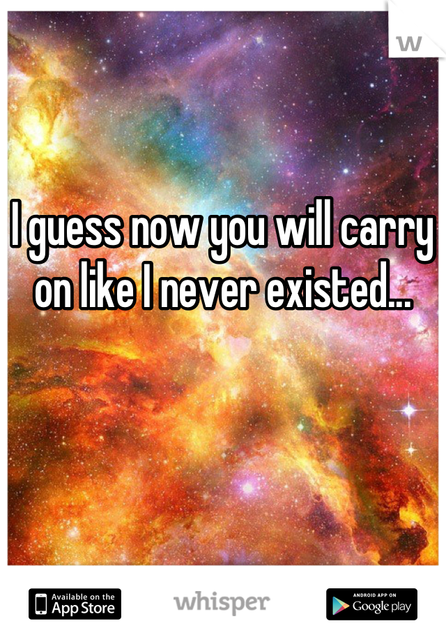 I guess now you will carry on like I never existed...