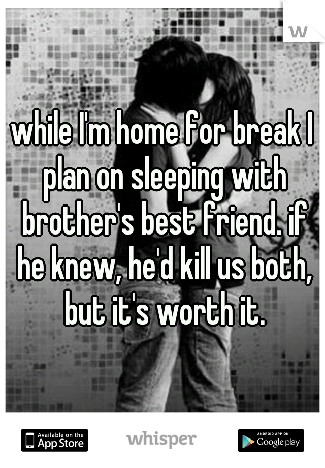 while I'm home for break I plan on sleeping with brother's best friend. if he knew, he'd kill us both, but it's worth it.