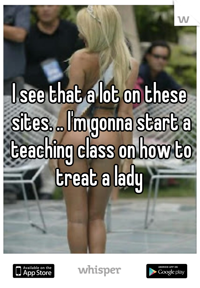 I see that a lot on these sites. .. I'm gonna start a teaching class on how to treat a lady 
