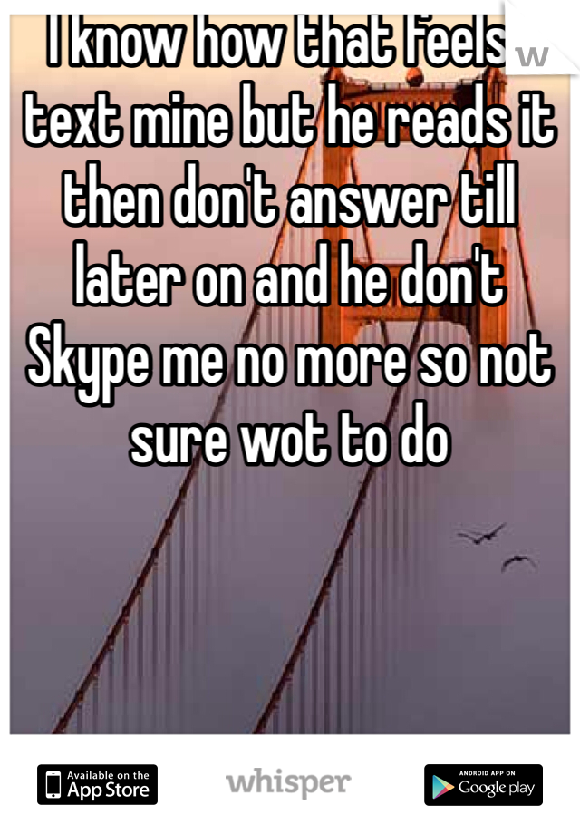 I know how that feels I text mine but he reads it then don't answer till later on and he don't Skype me no more so not sure wot to do 