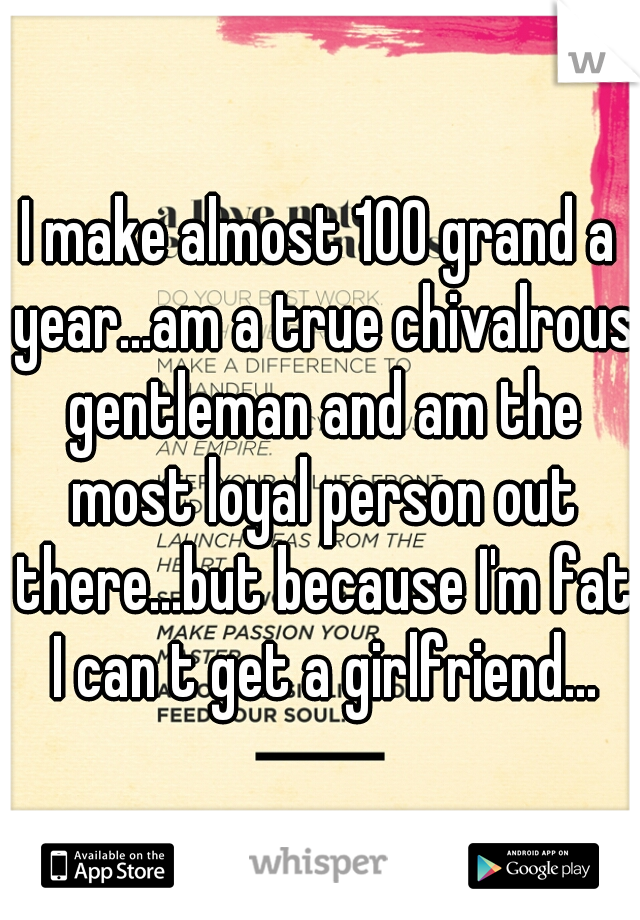 I make almost 100 grand a year...am a true chivalrous gentleman and am the most loyal person out there...but because I'm fat I can t get a girlfriend...