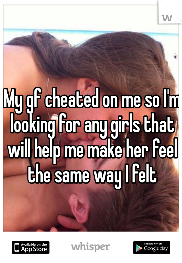 My gf cheated on me so I'm looking for any girls that will help me make her feel the same way I felt