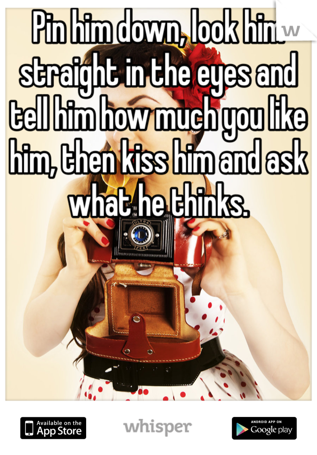 Pin him down, look him straight in the eyes and tell him how much you like him, then kiss him and ask what he thinks. 