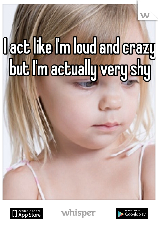 I act like I'm loud and crazy but I'm actually very shy