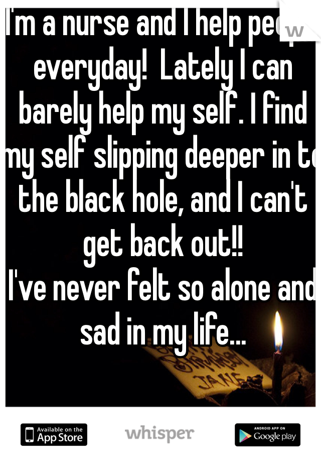 I'm a nurse and I help people everyday!  Lately I can barely help my self. I find my self slipping deeper in to the black hole, and I can't get back out!! 
I've never felt so alone and sad in my life... 