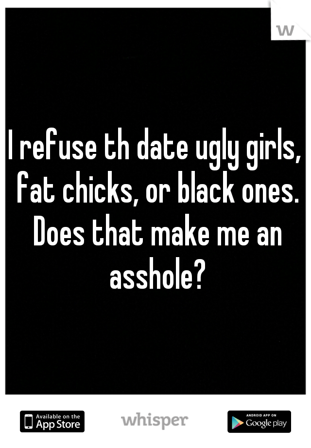 I refuse th date ugly girls, fat chicks, or black ones. Does that make me an asshole?